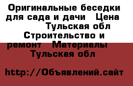 Оригинальные беседки для сада и дачи › Цена ­ 8 000 - Тульская обл. Строительство и ремонт » Материалы   . Тульская обл.